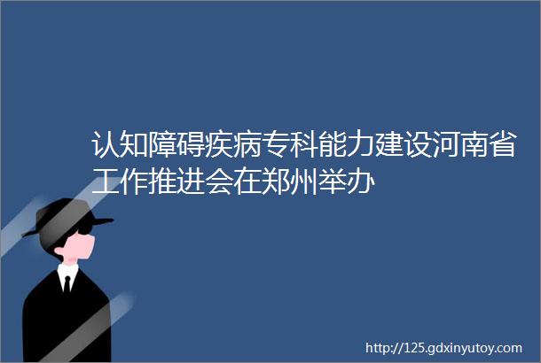 认知障碍疾病专科能力建设河南省工作推进会在郑州举办