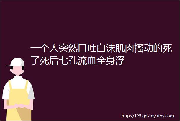 一个人突然口吐白沫肌肉搐动的死了死后七孔流血全身浮