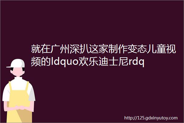 就在广州深扒这家制作变态儿童视频的ldquo欢乐迪士尼rdquo