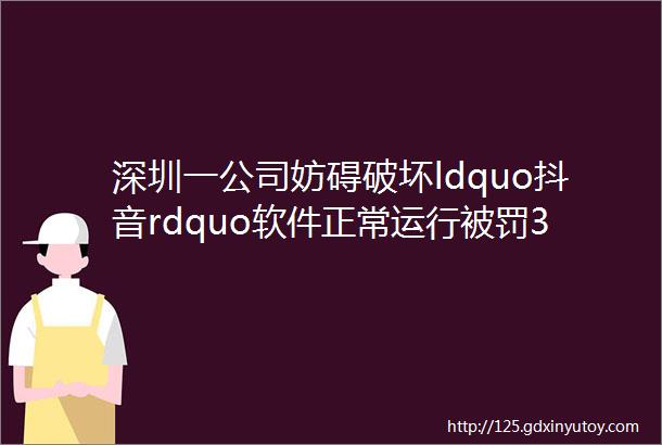 深圳一公司妨碍破坏ldquo抖音rdquo软件正常运行被罚30万市场监管总局公布9起网络不正当竞争典型案例