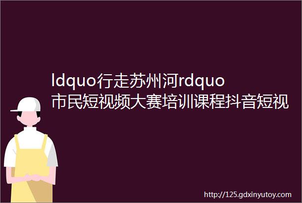 ldquo行走苏州河rdquo市民短视频大赛培训课程抖音短视频拍摄技巧及运营分享会今日开讲