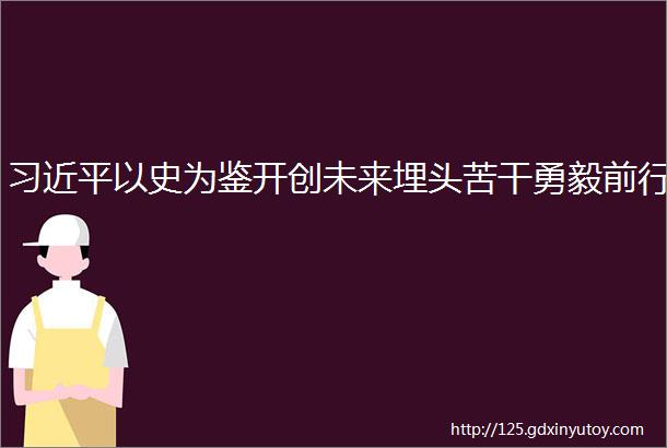 习近平以史为鉴开创未来埋头苦干勇毅前行