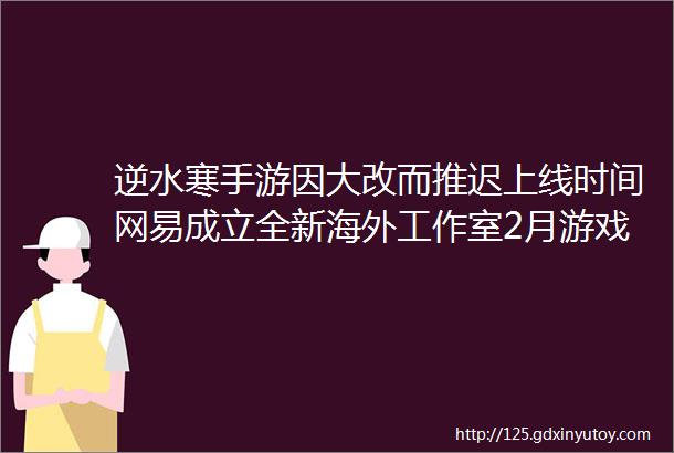 逆水寒手游因大改而推迟上线时间网易成立全新海外工作室2月游戏版号下发魔客周报93期