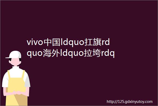 vivo中国ldquo扛旗rdquo海外ldquo拉垮rdquo如何拿捏未来