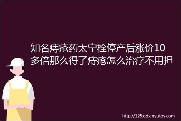 知名痔疮药太宁栓停产后涨价10多倍那么得了痔疮怎么治疗不用担心看看童爸汇总的关于痔疮的科普文章