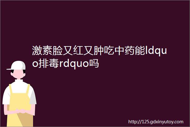 激素脸又红又肿吃中药能ldquo排毒rdquo吗