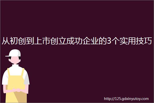 从初创到上市创立成功企业的3个实用技巧