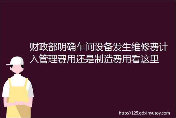 财政部明确车间设备发生维修费计入管理费用还是制造费用看这里