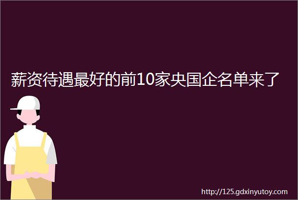 薪资待遇最好的前10家央国企名单来了