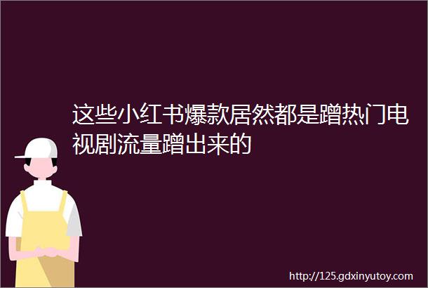 这些小红书爆款居然都是蹭热门电视剧流量蹭出来的