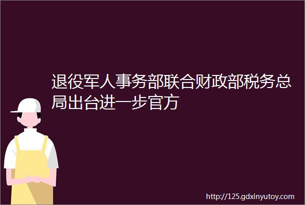 退役军人事务部联合财政部税务总局出台进一步官方