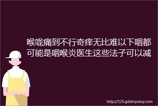 喉咙痛到不行奇痒无比难以下咽都可能是咽喉炎医生这些法子可以减轻痛苦