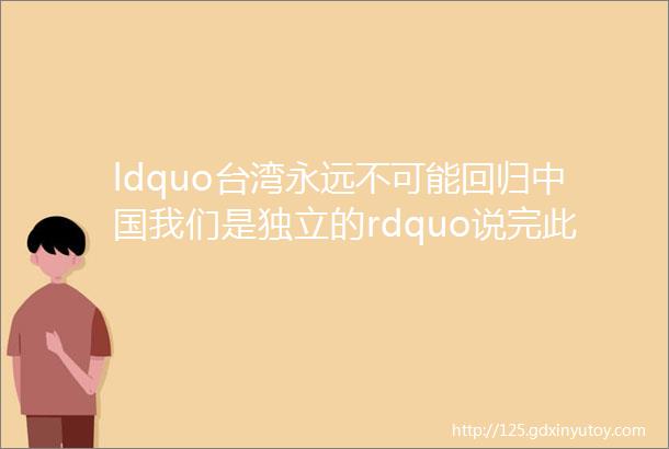 ldquo台湾永远不可能回归中国我们是独立的rdquo说完此话几天后她就