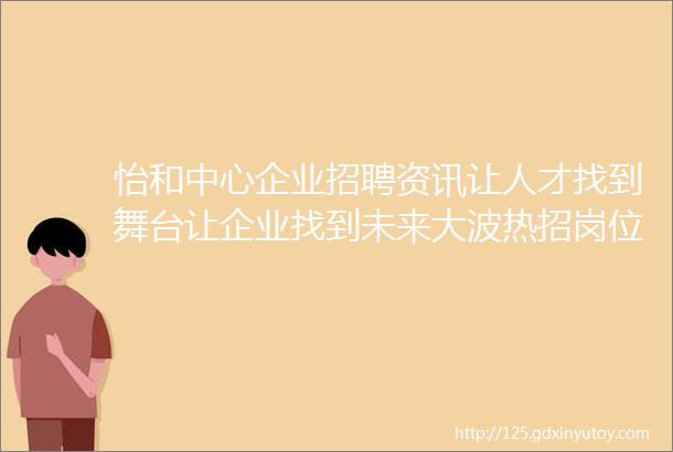 怡和中心企业招聘资讯让人才找到舞台让企业找到未来大波热招岗位欢迎您的投递更新至2023818