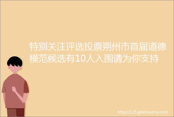 特别关注评选投票朔州市首届道德模范候选有10人入围请为你支持的候选人投下宝贵的一票图文