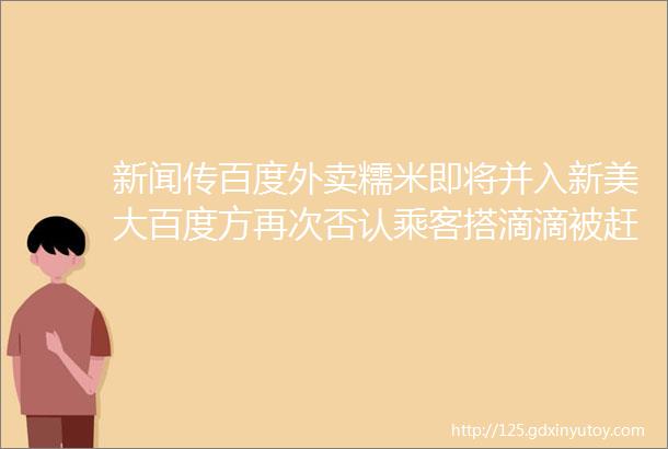 新闻传百度外卖糯米即将并入新美大百度方再次否认乘客搭滴滴被赶下车事后得1分钱补偿费广州高速可使用微信支付