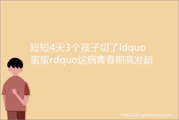 短短4天3个孩子切了ldquo蛋蛋rdquo这病青春期高发超过6小时没得救