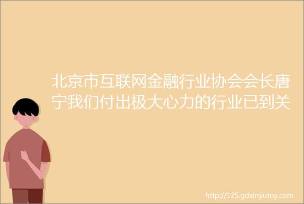 北京市互联网金融行业协会会长唐宁我们付出极大心力的行业已到关键时刻我们应持续引领责任担当