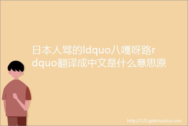 日本人骂的ldquo八嘎呀路rdquo翻译成中文是什么意思原来是两个词