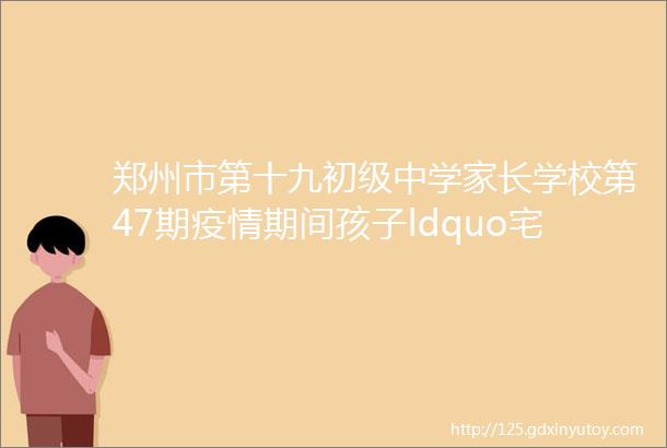 郑州市第十九初级中学家长学校第47期疫情期间孩子ldquo宅rdquo在家如何做一名称职家长