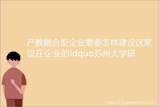 产教融合型企业需要怎样建设这家设在企业的ldquo苏州大学研究生工作站rdquo揭牌时专题研讨helliphellip