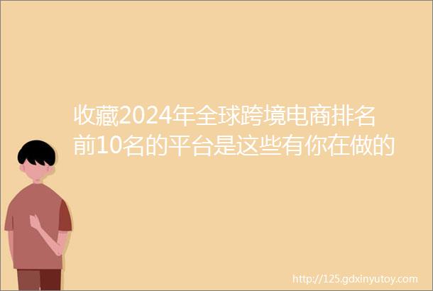 收藏2024年全球跨境电商排名前10名的平台是这些有你在做的平台吗