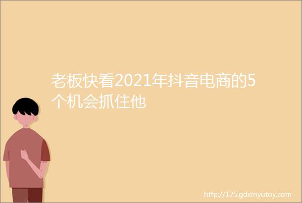 老板快看2021年抖音电商的5个机会抓住他