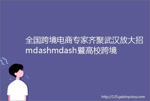 全国跨境电商专家齐聚武汉放大招mdashmdash暨高校跨境电商专业建设学术研讨会