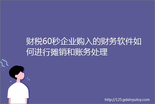 财税60秒企业购入的财务软件如何进行摊销和账务处理