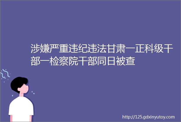 涉嫌严重违纪违法甘肃一正科级干部一检察院干部同日被查