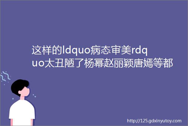 这样的ldquo病态审美rdquo太丑陋了杨幂赵丽颖唐嫣等都该改一改了