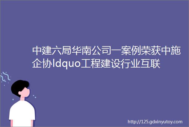 中建六局华南公司一案例荣获中施企协ldquo工程建设行业互联网发展优秀实践案例rdquo