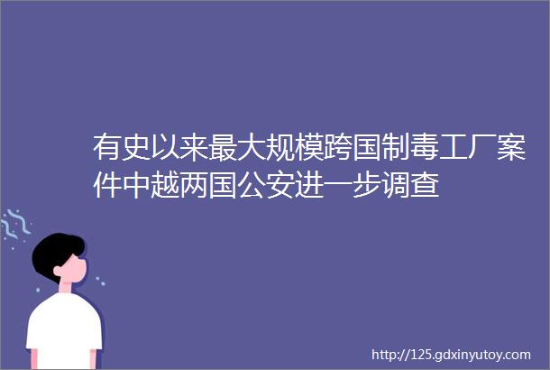 有史以来最大规模跨国制毒工厂案件中越两国公安进一步调查