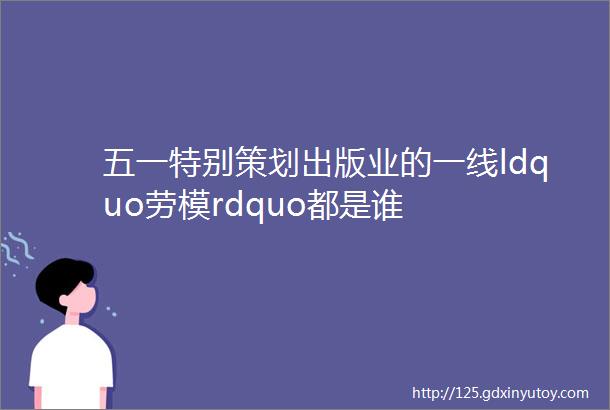 五一特别策划出版业的一线ldquo劳模rdquo都是谁