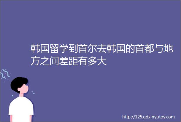 韩国留学到首尔去韩国的首都与地方之间差距有多大