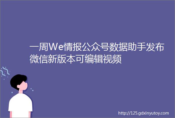 一周We情报公众号数据助手发布微信新版本可编辑视频