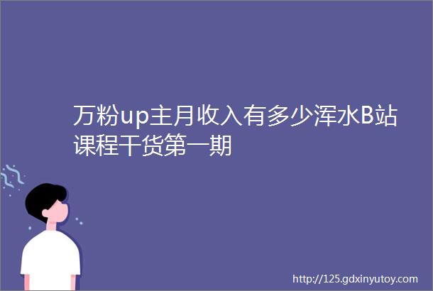 万粉up主月收入有多少浑水B站课程干货第一期