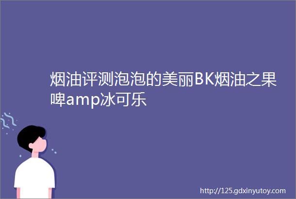 烟油评测泡泡的美丽BK烟油之果啤amp冰可乐