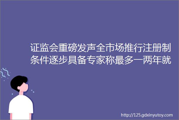 证监会重磅发声全市场推行注册制条件逐步具备专家称最多一两年就会全覆盖