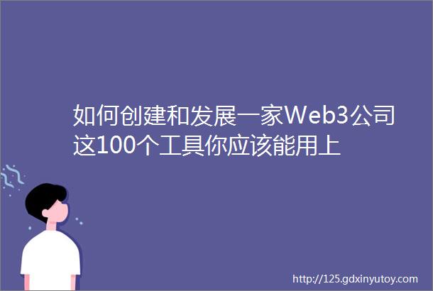 如何创建和发展一家Web3公司这100个工具你应该能用上