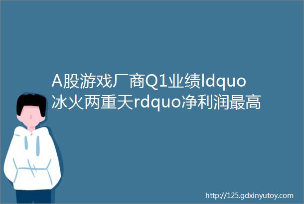 A股游戏厂商Q1业绩ldquo冰火两重天rdquo净利润最高翻10倍超半数在下滑