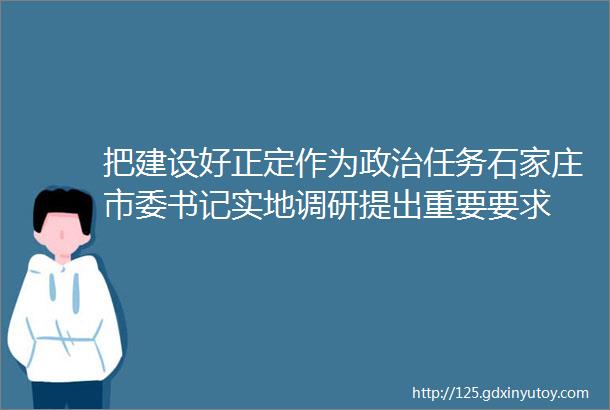 把建设好正定作为政治任务石家庄市委书记实地调研提出重要要求