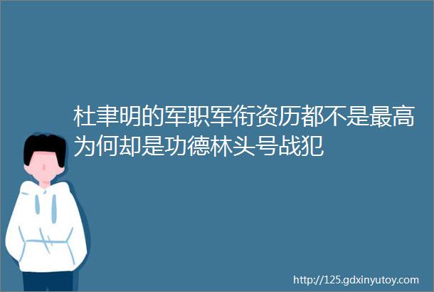 杜聿明的军职军衔资历都不是最高为何却是功德林头号战犯