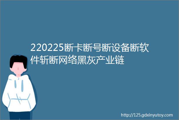 220225断卡断号断设备断软件斩断网络黑灰产业链