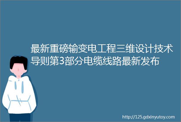 最新重磅输变电工程三维设计技术导则第3部分电缆线路最新发布