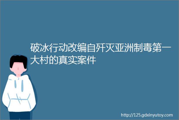 破冰行动改编自歼灭亚洲制毒第一大村的真实案件