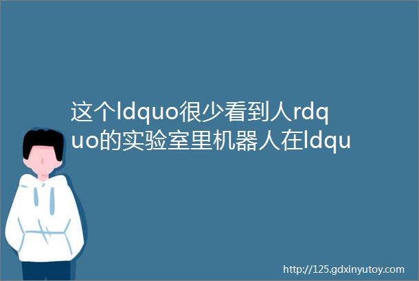 这个ldquo很少看到人rdquo的实验室里机器人在ldquo造rdquo药当AI技术赋能新药研发新的变革来了