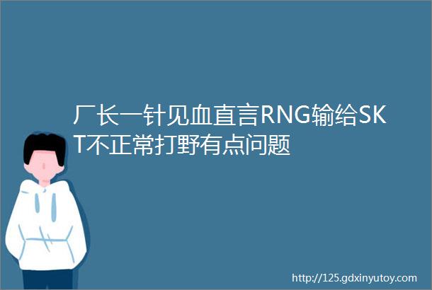 厂长一针见血直言RNG输给SKT不正常打野有点问题