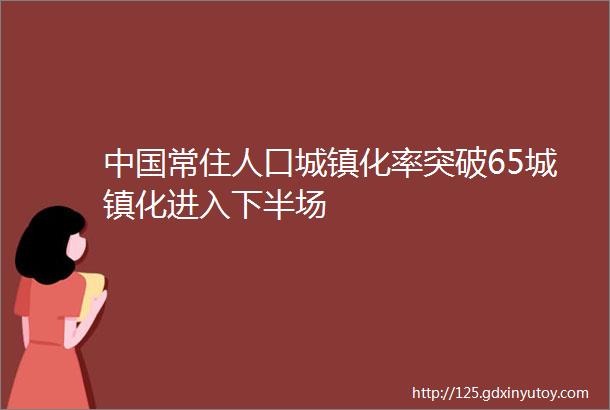 中国常住人口城镇化率突破65城镇化进入下半场