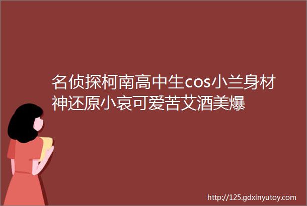 名侦探柯南高中生cos小兰身材神还原小哀可爱苦艾酒美爆